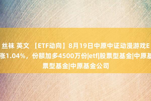 丝袜 英文 【ETF动向】8月19日中原中证动漫游戏ETF基金涨1.04%，份额加多4500万份|etf|股票型基金|中原基金公司