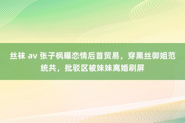 丝袜 av 张子枫曝恋情后首贸易，穿黑丝御姐范统共，批驳区被妹妹离婚刷屏