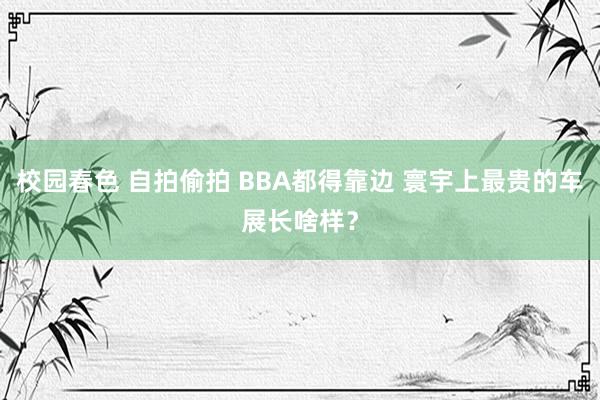 校园春色 自拍偷拍 BBA都得靠边 寰宇上最贵的车展长啥样？