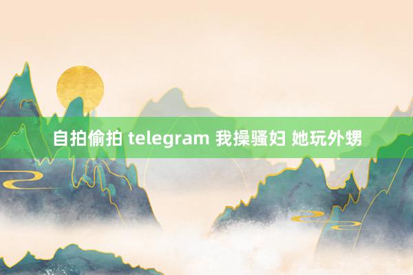 自拍偷拍 telegram 我操骚妇 她玩外甥