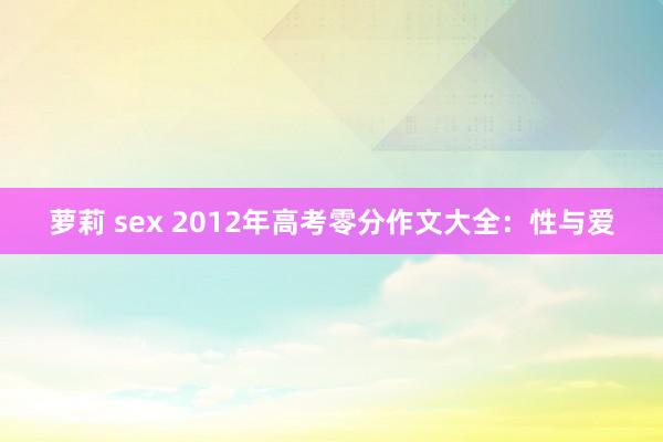 萝莉 sex 2012年高考零分作文大全：性与爱