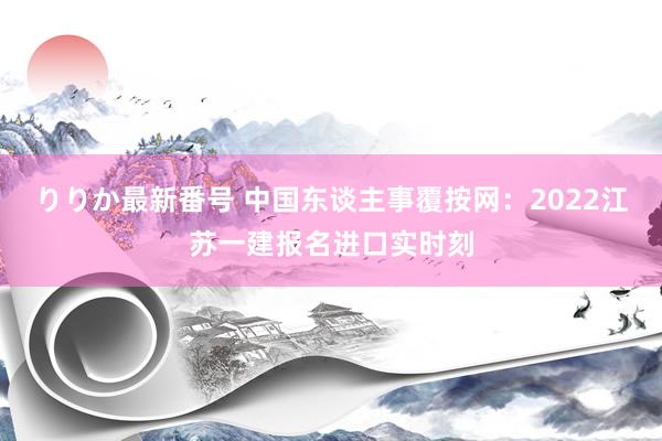 りりか最新番号 中国东谈主事覆按网：2022江苏一建报名进口实时刻