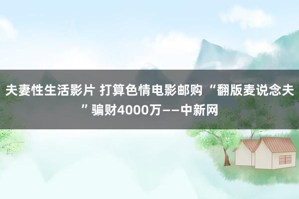 夫妻性生活影片 打算色情电影邮购 “翻版麦说念夫”骗财4000万——中新网