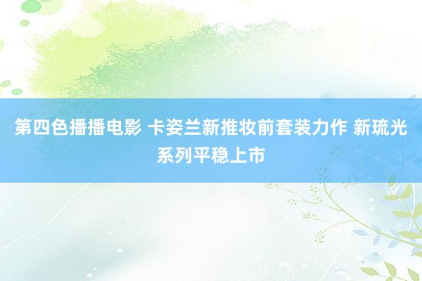 第四色播播电影 卡姿兰新推妆前套装力作 新琉光系列平稳上市