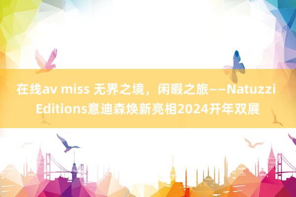 在线av miss 无界之境，闲暇之旅——Natuzzi Editions意迪森焕新亮相2024开年双展