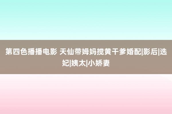 第四色播播电影 天仙带姆妈搅黄干爹婚配|影后|选妃|姨太|小娇妻