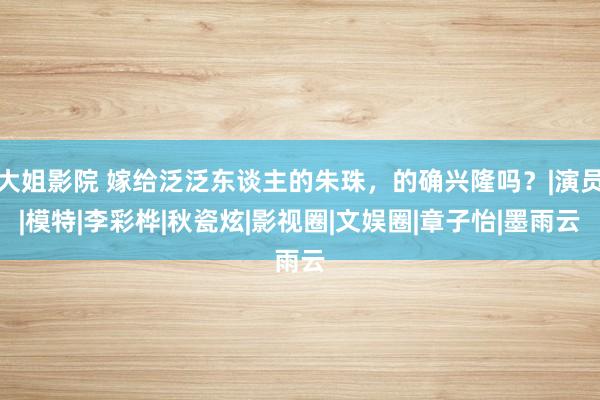 大姐影院 嫁给泛泛东谈主的朱珠，的确兴隆吗？|演员|模特|李彩桦|秋瓷炫|影视圈|文娱圈|章子怡|墨雨云