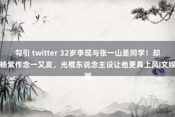 勾引 twitter 32岁李现与张一山是同学！却和杨紫作念一又友，光棍东说念主设让他更具上风|文娱圈