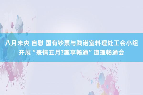 八月未央 自慰 国有钞票与践诺室料理处工会小组开展“表情五月?趣享畅通”道理畅通会