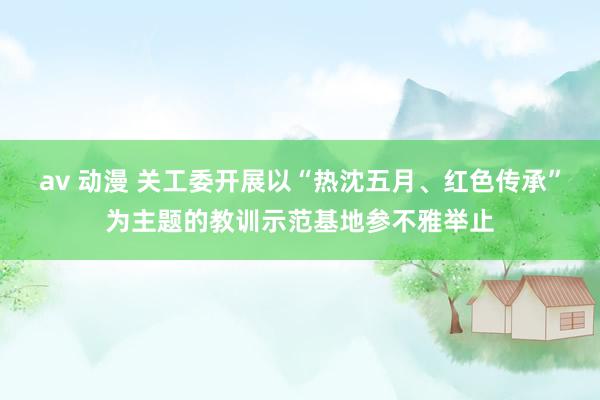 av 动漫 关工委开展以“热沈五月、红色传承”为主题的教训示范基地参不雅举止