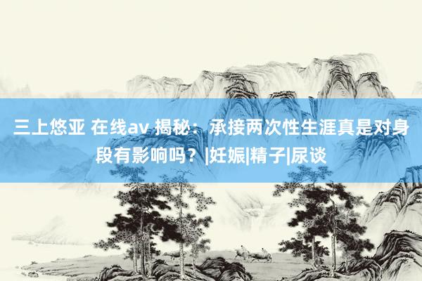 三上悠亚 在线av 揭秘：承接两次性生涯真是对身段有影响吗？|妊娠|精子|尿谈