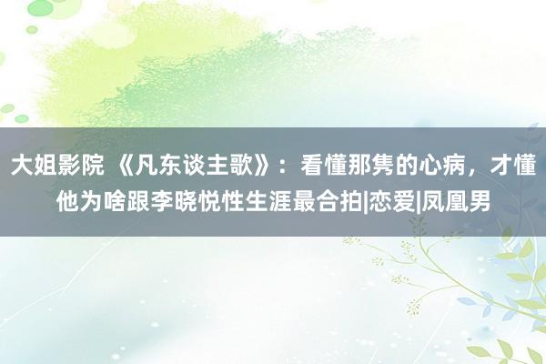 大姐影院 《凡东谈主歌》：看懂那隽的心病，才懂他为啥跟李晓悦性生涯最合拍|恋爱|凤凰男