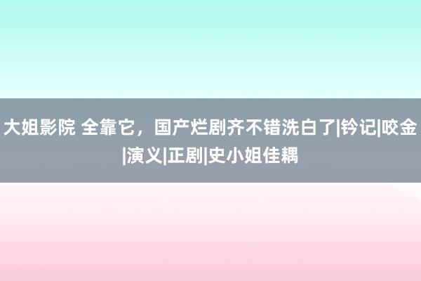 大姐影院 全靠它，国产烂剧齐不错洗白了|钤记|咬金|演义|正剧|史小姐佳耦