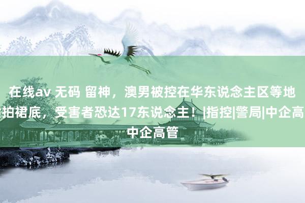 在线av 无码 留神，澳男被控在华东说念主区等地偷拍裙底，受害者恐达17东说念主！|指控|警局|中企高管