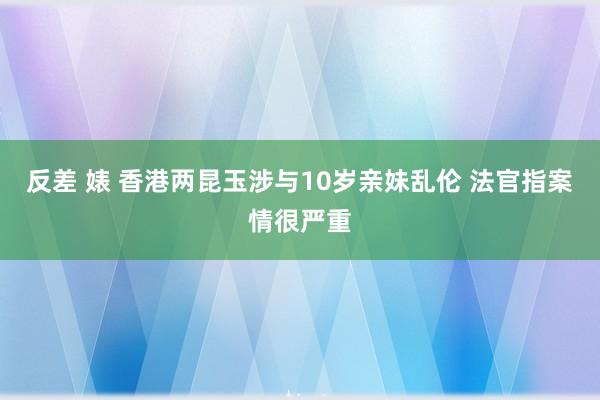 反差 婊 香港两昆玉涉与10岁亲妹乱伦 法官指案情很严重