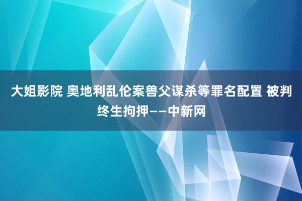 大姐影院 奥地利乱伦案兽父谋杀等罪名配置 被判终生拘押——中新网