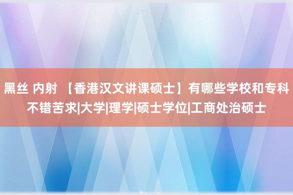 黑丝 内射 【香港汉文讲课硕士】有哪些学校和专科不错苦求|大学|理学|硕士学位|工商处治硕士