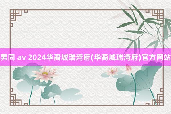 男同 av 2024华裔城瑞湾府(华裔城瑞湾府)官方网站