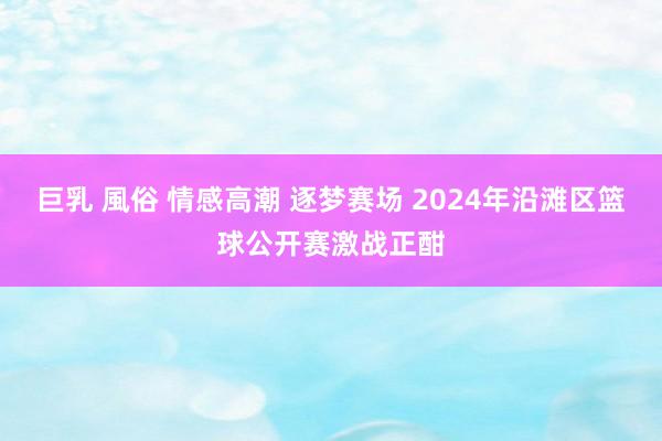 巨乳 風俗 情感高潮 逐梦赛场 2024年沿滩区篮球公开赛激战正酣