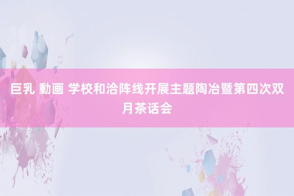 巨乳 動画 学校和洽阵线开展主题陶冶暨第四次双月茶话会