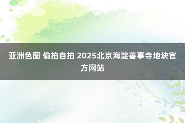 亚洲色图 偷拍自拍 2025北京海淀善事寺地块官方网站